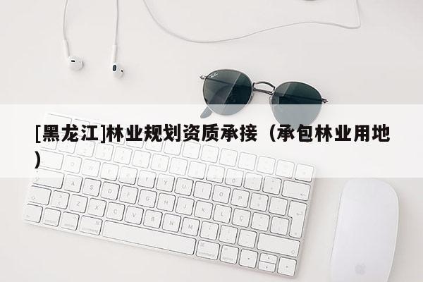 [黑龍江]林業(yè)規(guī)劃資質(zhì)承接（承包林業(yè)用地）