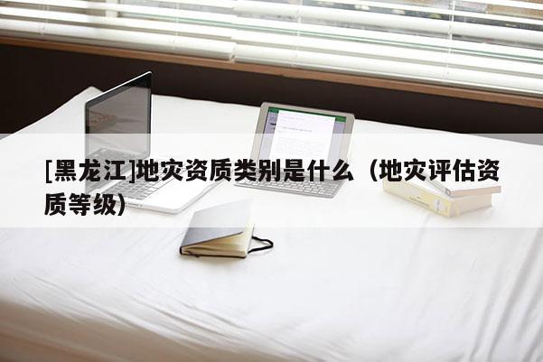 [黑龍江]地災資質(zhì)類別是什么（地災評估資質(zhì)等級）
