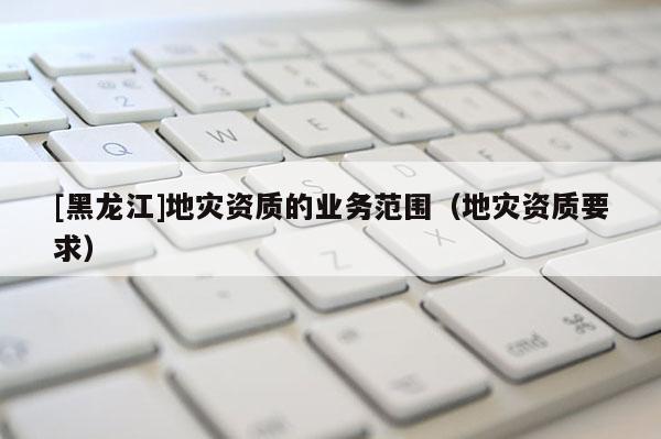 [黑龍江]地災(zāi)資質(zhì)的業(yè)務(wù)范圍（地災(zāi)資質(zhì)要求）