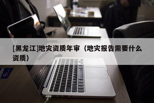 [黑龍江]地災(zāi)資質(zhì)年審（地災(zāi)報告需要什么資質(zhì)）