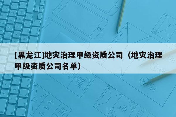 [黑龍江]地災(zāi)治理甲級資質(zhì)公司（地災(zāi)治理甲級資質(zhì)公司名單）