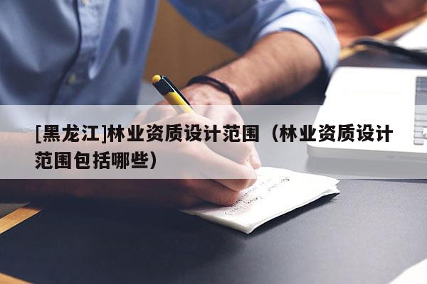 [黑龍江]林業(yè)資質(zhì)設(shè)計范圍（林業(yè)資質(zhì)設(shè)計范圍包括哪些）