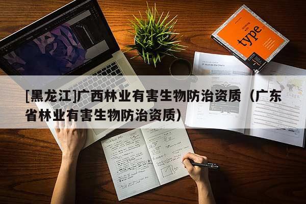 [黑龍江]廣西林業(yè)有害生物防治資質(zhì)（廣東省林業(yè)有害生物防治資質(zhì)）