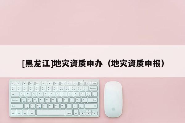 [黑龍江]地災資質(zhì)申辦（地災資質(zhì)申報）