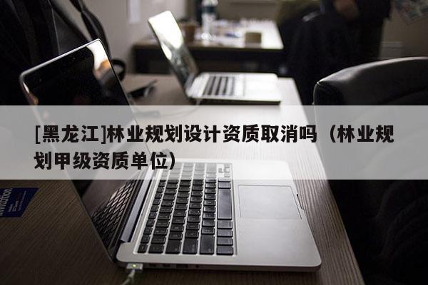 [黑龍江]林業(yè)規(guī)劃設(shè)計資質(zhì)取消嗎（林業(yè)規(guī)劃甲級資質(zhì)單位）