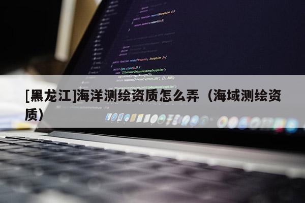 [黑龍江]海洋測繪資質怎么弄（海域測繪資質）