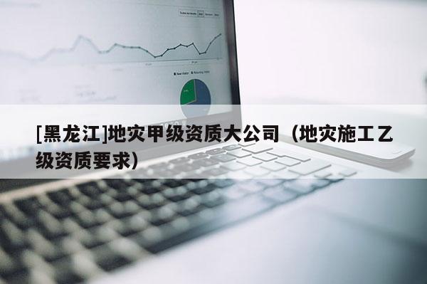 [黑龍江]地災(zāi)甲級資質(zhì)大公司（地災(zāi)施工乙級資質(zhì)要求）