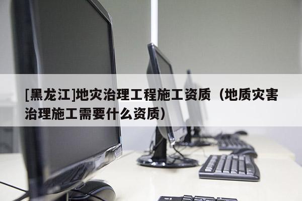 [黑龍江]地災治理工程施工資質(zhì)（地質(zhì)災害治理施工需要什么資質(zhì)）