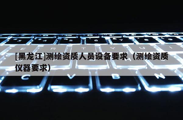 [黑龍江]測繪資質(zhì)人員設(shè)備要求（測繪資質(zhì)儀器要求）