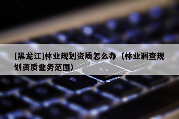 [黑龍江]林業(yè)規(guī)劃資質(zhì)怎么辦（林業(yè)調(diào)查規(guī)劃資質(zhì)業(yè)務范圍）