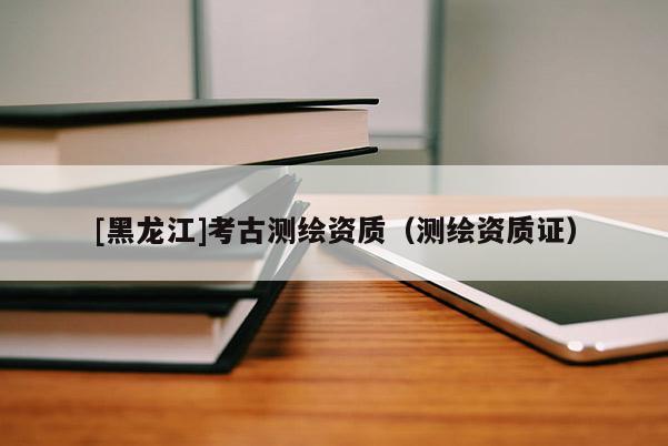[黑龍江]考古測繪資質(zhì)（測繪資質(zhì)證）
