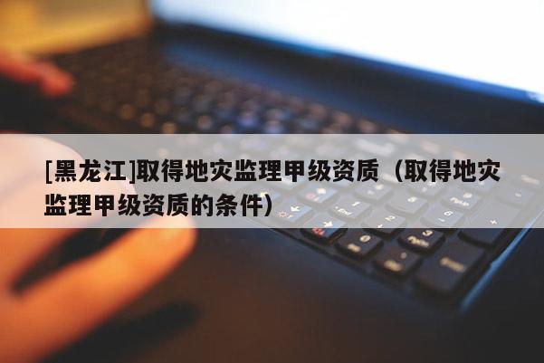 [黑龍江]取得地災監(jiān)理甲級資質(zhì)（取得地災監(jiān)理甲級資質(zhì)的條件）