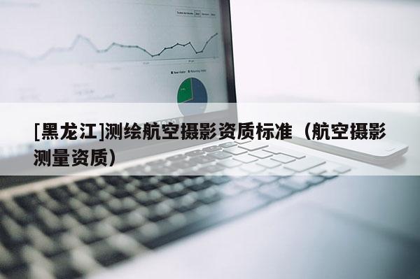 [黑龍江]測繪航空攝影資質(zhì)標準（航空攝影測量資質(zhì)）