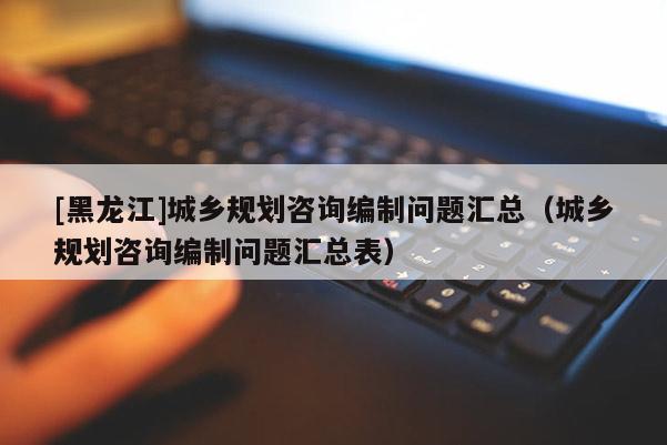 [黑龍江]城鄉(xiāng)規(guī)劃咨詢編制問題匯總（城鄉(xiāng)規(guī)劃咨詢編制問題匯總表）