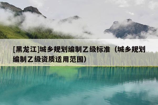 [黑龍江]城鄉(xiāng)規(guī)劃編制乙級標準（城鄉(xiāng)規(guī)劃編制乙級資質(zhì)適用范圍）