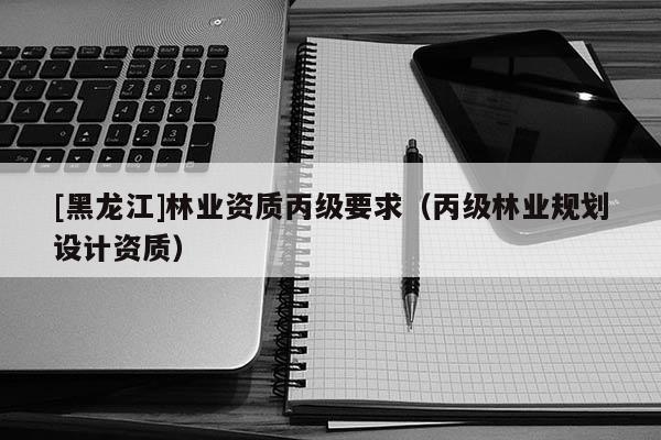[黑龍江]林業(yè)資質(zhì)丙級(jí)要求（丙級(jí)林業(yè)規(guī)劃設(shè)計(jì)資質(zhì)）
