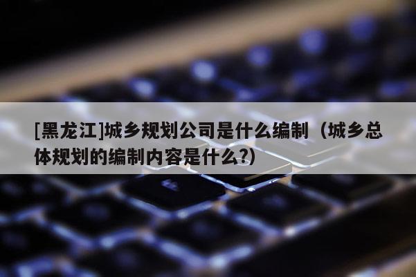 [黑龍江]城鄉(xiāng)規(guī)劃公司是什么編制（城鄉(xiāng)總體規(guī)劃的編制內容是什么?）