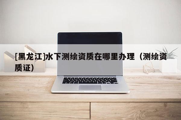 [黑龍江]水下測繪資質(zhì)在哪里辦理（測繪資質(zhì)證）