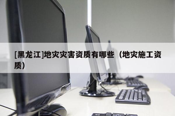 [黑龍江]地災(zāi)災(zāi)害資質(zhì)有哪些（地災(zāi)施工資質(zhì)）