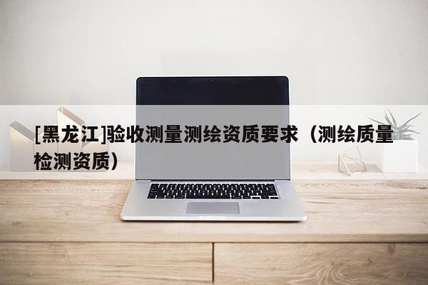 [黑龍江]驗收測量測繪資質(zhì)要求（測繪質(zhì)量檢測資質(zhì)）