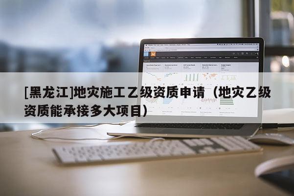 [黑龍江]地災施工乙級資質(zhì)申請（地災乙級資質(zhì)能承接多大項目）