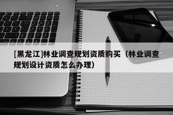 [黑龍江]林業(yè)調(diào)查規(guī)劃資質(zhì)購買（林業(yè)調(diào)查規(guī)劃設(shè)計(jì)資質(zhì)怎么辦理）