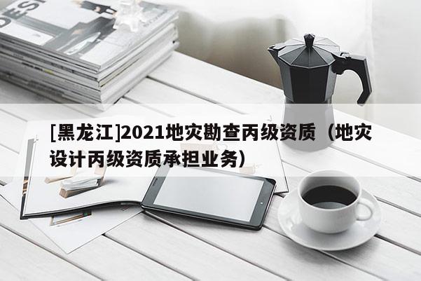 [黑龍江]2021地災(zāi)勘查丙級資質(zhì)（地災(zāi)設(shè)計丙級資質(zhì)承擔(dān)業(yè)務(wù)）