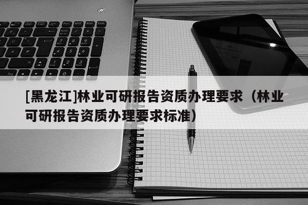 [黑龍江]林業(yè)可研報告資質(zhì)辦理要求（林業(yè)可研報告資質(zhì)辦理要求標準）