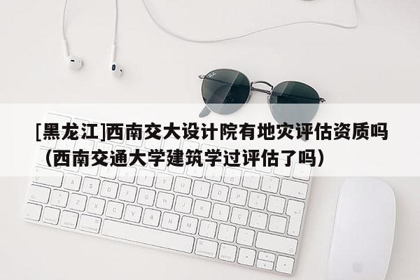 [黑龍江]西南交大設(shè)計院有地災(zāi)評估資質(zhì)嗎（西南交通大學(xué)建筑學(xué)過評估了嗎）