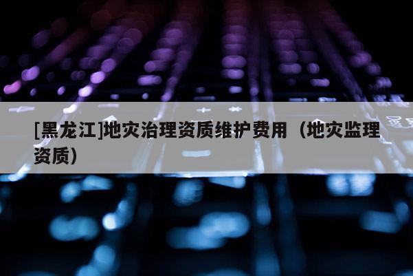 [黑龍江]地災(zāi)治理資質(zhì)維護費用（地災(zāi)監(jiān)理資質(zhì)）