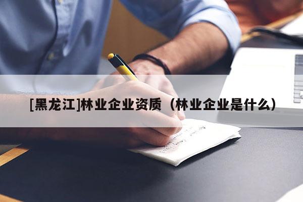 [黑龍江]林業(yè)企業(yè)資質(zhì)（林業(yè)企業(yè)是什么）