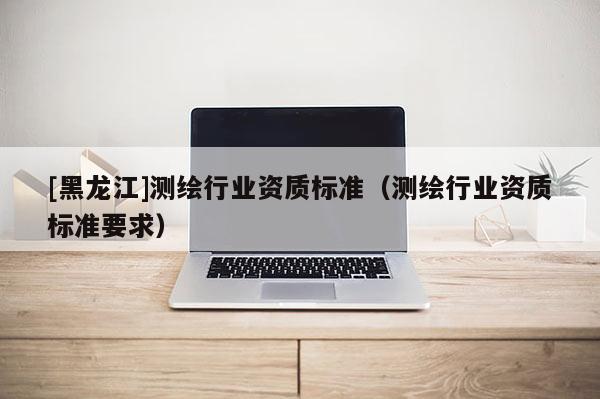 [黑龍江]測繪行業(yè)資質(zhì)標準（測繪行業(yè)資質(zhì)標準要求）