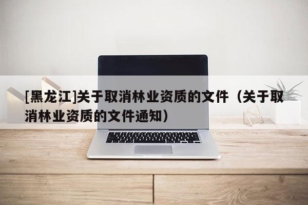 [黑龍江]關(guān)于取消林業(yè)資質(zhì)的文件（關(guān)于取消林業(yè)資質(zhì)的文件通知）