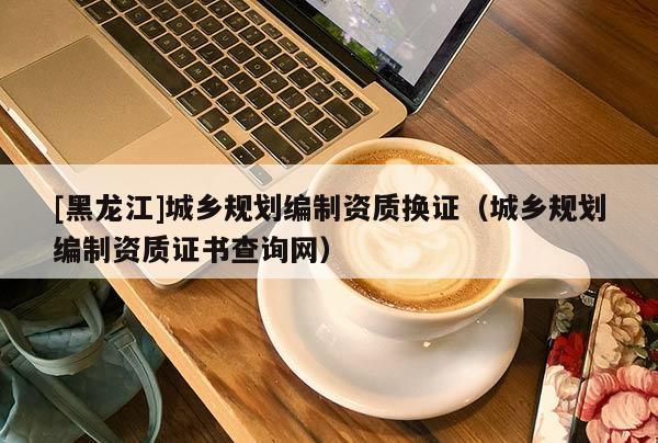 [黑龍江]城鄉(xiāng)規(guī)劃編制資質(zhì)換證（城鄉(xiāng)規(guī)劃編制資質(zhì)證書查詢網(wǎng)）