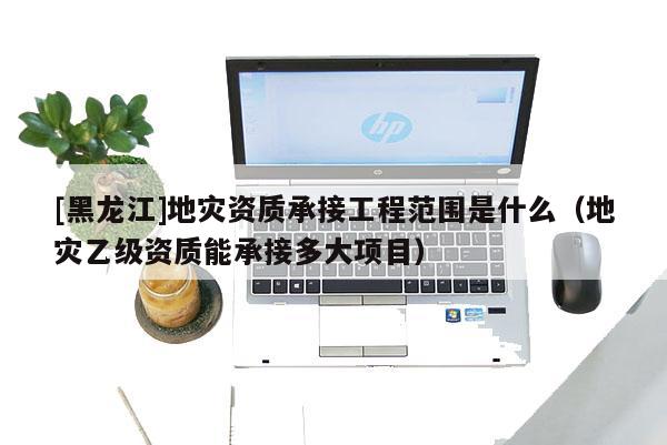 [黑龍江]地災(zāi)資質(zhì)承接工程范圍是什么（地災(zāi)乙級資質(zhì)能承接多大項(xiàng)目）