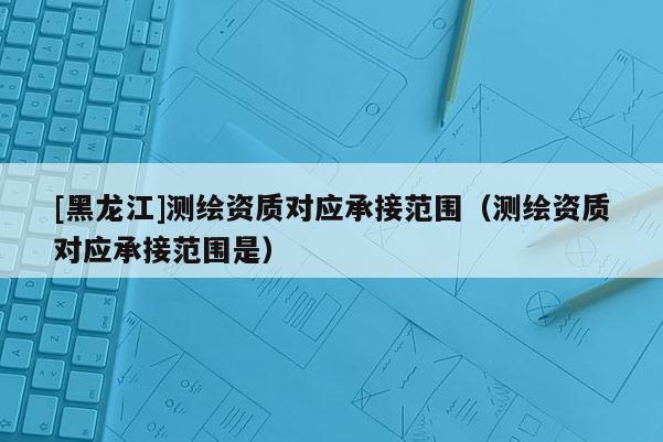 [黑龍江]測繪資質(zhì)對應承接范圍（測繪資質(zhì)對應承接范圍是）