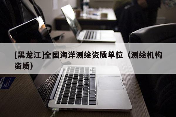 [黑龍江]全國海洋測繪資質(zhì)單位（測繪機構資質(zhì)）