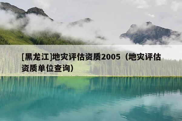[黑龍江]地災(zāi)評(píng)估資質(zhì)2005（地災(zāi)評(píng)估資質(zhì)單位查詢）