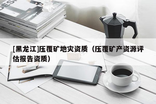 [黑龍江]壓覆礦地災(zāi)資質(zhì)（壓覆礦產(chǎn)資源評(píng)估報(bào)告資質(zhì)）
