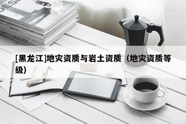 [黑龍江]地災資質(zhì)與巖土資質(zhì)（地災資質(zhì)等級）