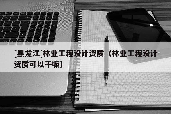 [黑龍江]林業(yè)工程設(shè)計(jì)資質(zhì)（林業(yè)工程設(shè)計(jì)資質(zhì)可以干嘛）