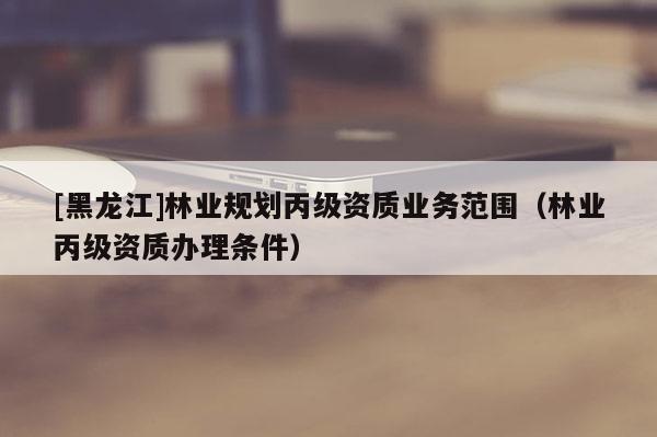 [黑龍江]林業(yè)規(guī)劃丙級資質(zhì)業(yè)務(wù)范圍（林業(yè)丙級資質(zhì)辦理?xiàng)l件）