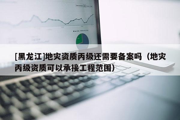 [黑龍江]地災(zāi)資質(zhì)丙級還需要備案嗎（地災(zāi)丙級資質(zhì)可以承接工程范圍）