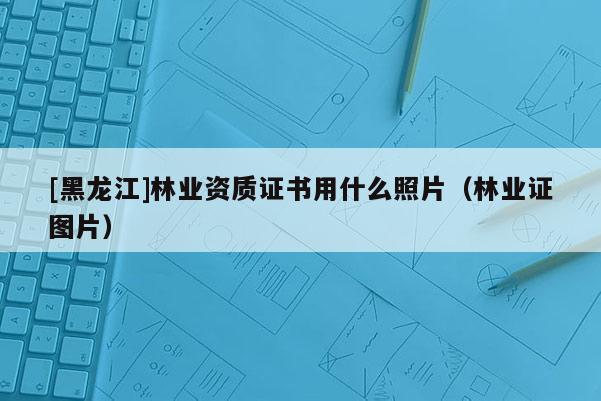 [黑龍江]林業(yè)資質(zhì)證書(shū)用什么照片（林業(yè)證圖片）