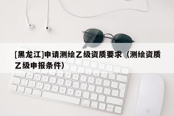 [黑龍江]申請測繪乙級資質(zhì)要求（測繪資質(zhì)乙級申報(bào)條件）