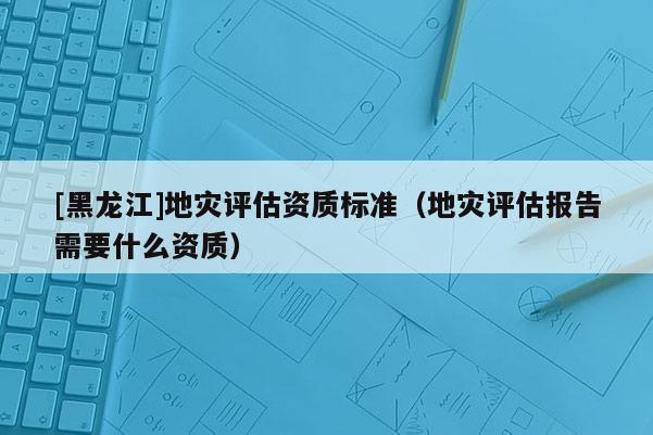 [黑龍江]地災(zāi)評(píng)估資質(zhì)標(biāo)準(zhǔn)（地災(zāi)評(píng)估報(bào)告需要什么資質(zhì)）