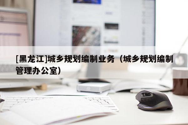 [黑龍江]城鄉(xiāng)規(guī)劃編制業(yè)務(wù)（城鄉(xiāng)規(guī)劃編制管理辦公室）