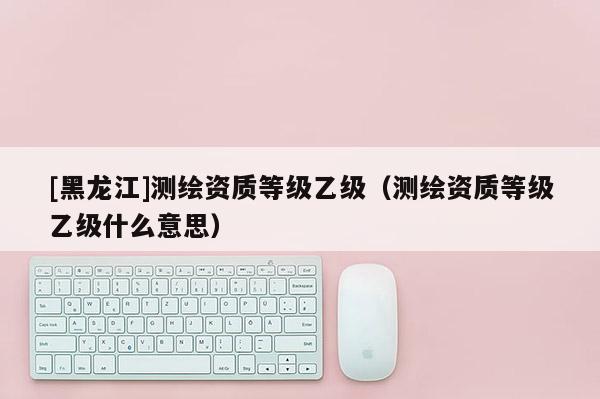 [黑龍江]測繪資質(zhì)等級乙級（測繪資質(zhì)等級乙級什么意思）