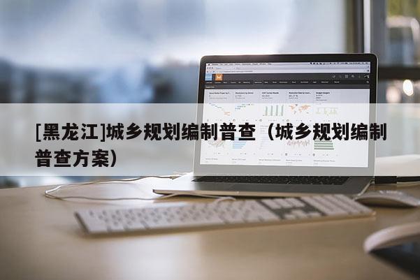 [黑龍江]城鄉(xiāng)規(guī)劃編制普查（城鄉(xiāng)規(guī)劃編制普查方案）