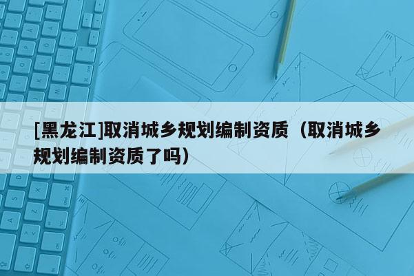 [黑龍江]取消城鄉(xiāng)規(guī)劃編制資質(zhì)（取消城鄉(xiāng)規(guī)劃編制資質(zhì)了嗎）